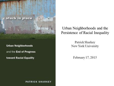 Urban Neighborhoods and the Persistence of Racial Inequality Patrick Sharkey New York University February 17, 2015.