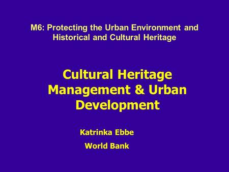 Cultural Heritage Management & Urban Development Katrinka Ebbe World Bank M6: Protecting the Urban Environment and Historical and Cultural Heritage.