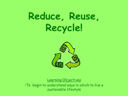 Reduce, Reuse, Recycle! Learning Objectives To begin to understand ways in which to live a sustainable lifestyle.