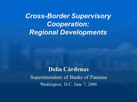 Cross-Border Supervisory Cooperation: Regional Developments Delia Cárdenas Superintendent of Banks of Panama Washington, D.C. June 7, 2006.