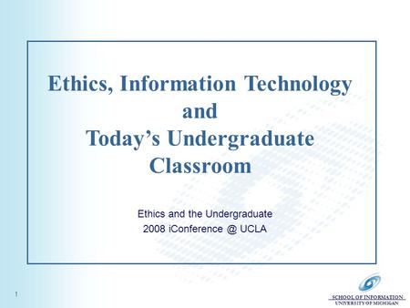 SCHOOL OF INFORMATION UNIVERSITY OF MICHIGAN 1 Ethics, Information Technology and Today’s Undergraduate Classroom Ethics and the Undergraduate 2008 iConference.