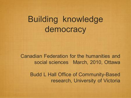 Building knowledge democracy Canadian Federation for the humanities and social sciences March, 2010, Ottawa Budd L Hall Office of Community-Based research,