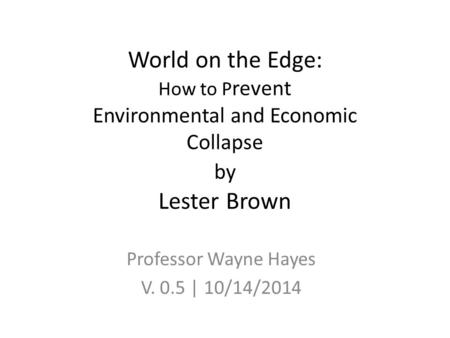 World on the Edge: How to P revent Environmental and Economic Collapse by Lester Brown Professor Wayne Hayes V. 0.5 | 10/14/2014.