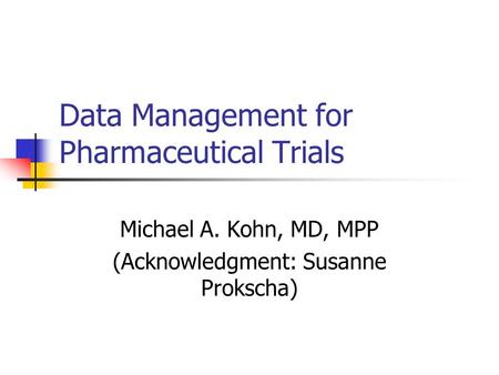 Data Management for Pharmaceutical Trials Michael A. Kohn, MD, MPP (Acknowledgment: Susanne Prokscha)