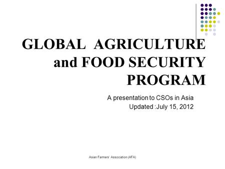 Asian Farmers' Association (AFA) GLOBAL AGRICULTURE and FOOD SECURITY PROGRAM A presentation to CSOs in Asia Updated :July 15, 2012.