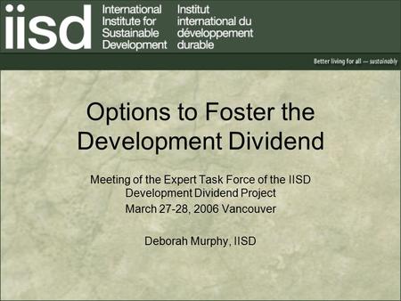 Options to Foster the Development Dividend Meeting of the Expert Task Force of the IISD Development Dividend Project March 27-28, 2006 Vancouver Deborah.