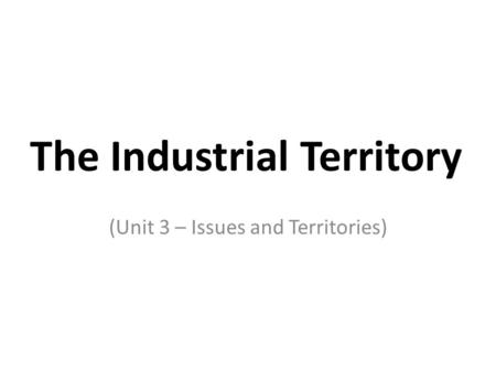 The Industrial Territory (Unit 3 – Issues and Territories)