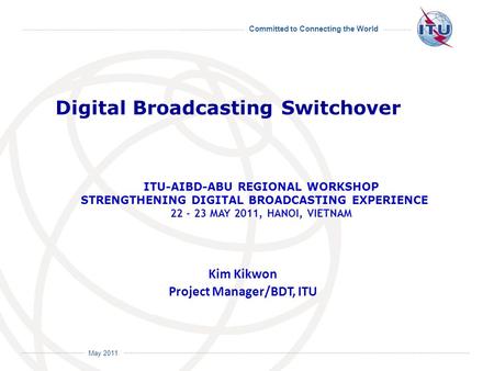 Committed to Connecting the World International Telecommunication Union May 2011 Kim Kikwon Project Manager/BDT, ITU Digital Broadcasting Switchover ITU-AIBD-ABU.