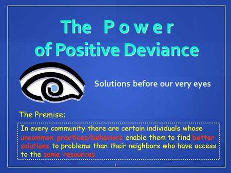 The P o w e r of Positive Deviance Solutions before our very eyes 1 The Premise: In every community there are certain individuals whose uncommon practices/behaviors.