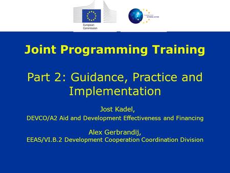 Joint Programming Training Part 2: Guidance, Practice and Implementation Jost Kadel, DEVCO/A2 Aid and Development Effectiveness and Financing Alex Gerbrandij,