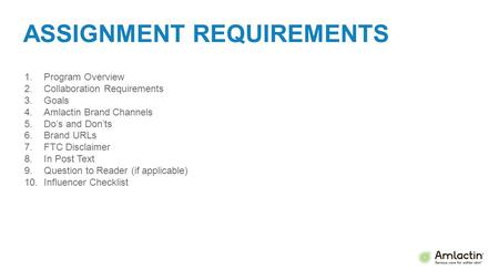 ASSIGNMENT REQUIREMENTS 1.Program Overview 2.Collaboration Requirements 3.Goals 4.Amlactin Brand Channels 5.Do’s and Don’ts 6.Brand URLs 7.FTC Disclaimer.