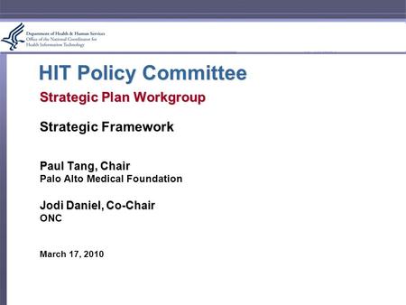 HIT Policy Committee Strategic Plan Workgroup Strategic Framework Paul Tang, Chair Palo Alto Medical Foundation Jodi Daniel, Co-Chair ONC March 17, 2010.