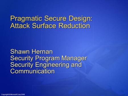 Copyright © Microsoft Corp 2006 Pragmatic Secure Design: Attack Surface Reduction Shawn Hernan Security Program Manager Security Engineering and Communication.