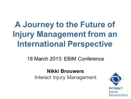 A Journey to the Future of Injury Management from an International Perspective 18 March 2013: EBIM Conference Nikki Brouwers Interact Injury Management.