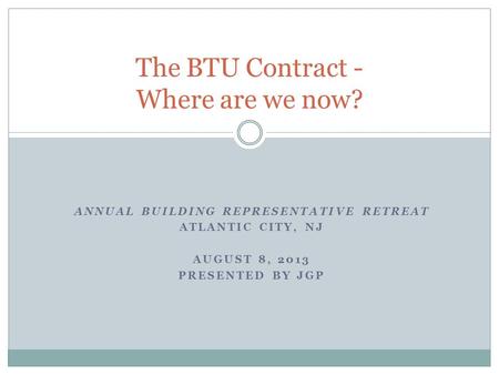 ANNUAL BUILDING REPRESENTATIVE RETREAT ATLANTIC CITY, NJ AUGUST 8, 2013 PRESENTED BY JGP The BTU Contract - Where are we now?