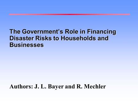 The Government’s Role in Financing Disaster Risks to Households and Businesses Authors: J. L. Bayer and R. Mechler.