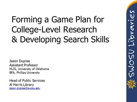 Forming a Game Plan for College-Level Research & Developing Search Skills Jason Dupree Assistant Professor MLIS, University of Oklahoma BFA, Phillips University.