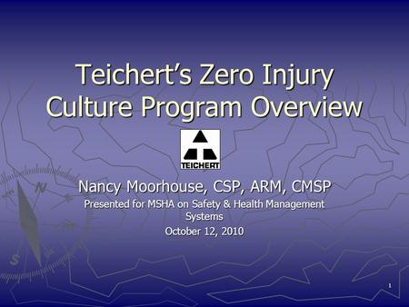 1 Teichert’s Zero Injury Culture Program Overview Nancy Moorhouse, CSP, ARM, CMSP Presented for MSHA on Safety & Health Management Systems October 12,