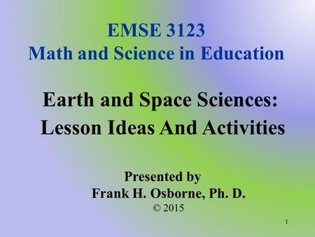 EMSE 3123 Math and Science in Education Earth and Space Sciences: Lesson Ideas And Activities Presented by Frank H. Osborne, Ph. D. © 2015 1.