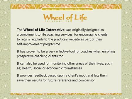 The Wheel of Life Interactive was originally designed as a compliment to life coaching services, for encouraging clients to return regularly to the practice’s.