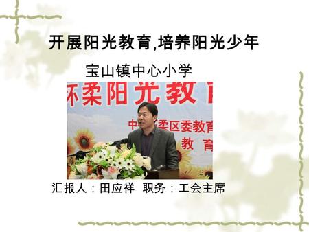 开展阳光教育, 培养阳光少年 宝山镇中心小学 汇报人：田应祥 职务：工会主席. 阳光是温暖的，因此阳光教育是 爱的教育。 阳光是普照的，因此，阳光教育 是因材施教、尊重差异的教育。 阳光是七彩的，因此阳光教育是 百花齐放、百家争鸣、办出特色的教 育。