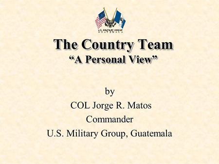 The Country Team “A Personal View” by COL Jorge R. Matos COL Jorge R. MatosCommander U.S. Military Group, Guatemala.