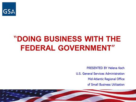 “ DOING BUSINESS WITH THE FEDERAL GOVERNMENT ” PRESENTED BY Helena Koch U.S. General Services Administration Mid-Atlantic Regional Office of Small Business.