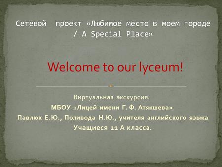 Виртуальная экскурсия. МБОУ «Лицей имени Г. Ф. Атякшева» Павлюк Е.Ю., Поливода Н.Ю., учителя английского языка Учащиеся 11 А класса. Welcome to our lyceum!