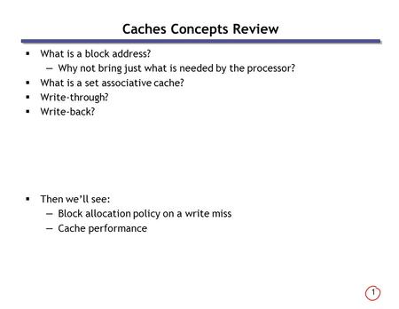 1 Caches Concepts Review  What is a block address? —Why not bring just what is needed by the processor?  What is a set associative cache?  Write-through?