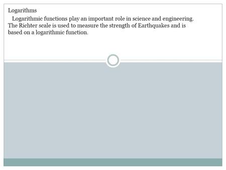 Logarithms Logarithmic functions play an important role in science and engineering. The Richter scale is used to measure the strength of Earthquakes and.