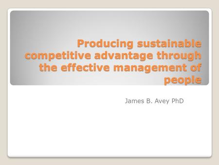 Producing sustainable competitive advantage through the effective management of people James B. Avey PhD.