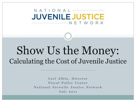 Lori Albin, Director Fiscal Policy Center National Juvenile Justice Network July 2011 Show Us the Money: Calculating the Cost of Juvenile Justice.