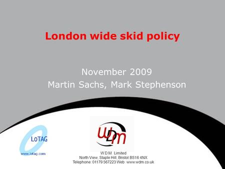 W.D.M. Limited North View, Staple Hill, Bristol BS16 4NX Telephone: 01179 567223 Web: www.wdm.co.uk London wide skid policy November 2009 Martin Sachs,