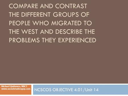 COMPARE AND CONTRAST THE DIFFERENT GROUPS OF PEOPLE WHO MIGRATED TO THE WEST AND DESCRIBE THE PROBLEMS THEY EXPERIENCED NCSCOS OBJECTIVE 4.01/Unit 14 Michael.