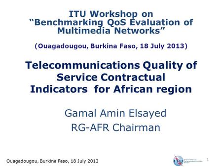 Ouagadougou, Burkina Faso, 18 July 2013 Telecommunications Quality of Service Contractual Indicators for African region Gamal Amin Elsayed RG-AFR Chairman.