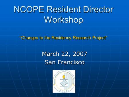 NCOPE Resident Director Workshop “Changes to the Residency Research Project” March 22, 2007 San Francisco.