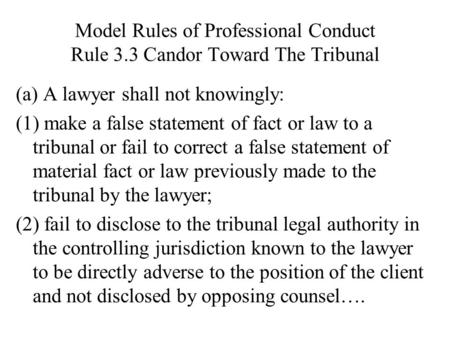 Model Rules of Professional Conduct Rule 3.3 Candor Toward The Tribunal (a) A lawyer shall not knowingly: (1) make a false statement of fact or law to.