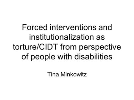 Forced interventions and institutionalization as torture/CIDT from perspective of people with disabilities Tina Minkowitz.