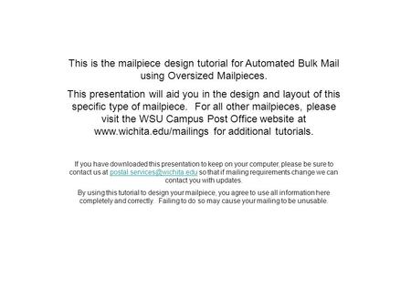 This is the mailpiece design tutorial for Automated Bulk Mail using Oversized Mailpieces. This presentation will aid you in the design and layout of this.