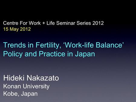 Centre For Work + Life Seminar Series 2012 15 May 2012 Trends in Fertility, ‘Work-life Balance’ Policy and Practice in Japan Hideki Nakazato Konan University.