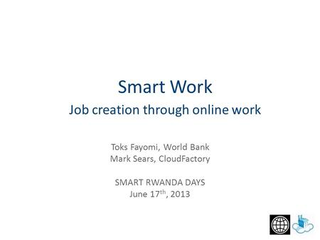 Job creation through online work Toks Fayomi, World Bank Mark Sears, CloudFactory SMART RWANDA DAYS June 17 th, 2013 Smart Work.