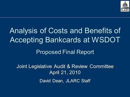 Analysis of Costs and Benefits of Accepting Bankcards at WSDOT Proposed Final Report Joint Legislative Audit & Review Committee April 21, 2010 David Dean,