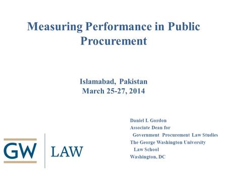 Measuring Performance in Public Procurement Islamabad, Pakistan March 25-27, 2014 Daniel I. Gordon Associate Dean for Government Procurement Law Studies.