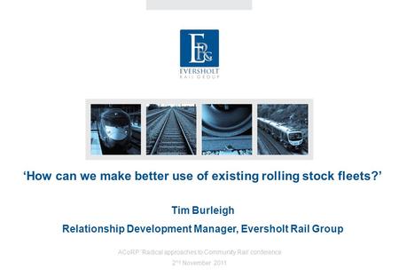 ‘How can we make better use of existing rolling stock fleets?’ Tim Burleigh Relationship Development Manager, Eversholt Rail Group ACoRP ‘Radical approaches.