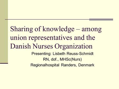 Sharing of knowledge – among union representatives and the Danish Nurses Organization Presenting: Lisbeth Reuss-Schmidt RN, dof., MHSc(Nurs) Regionalhospital.