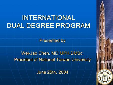 1 INTERNATIONAL DUAL DEGREE PROGRAM Presented by Wei-Jao Chen, MD.MPH.DMSc. President of National Taiwan University June 25th, 2004.