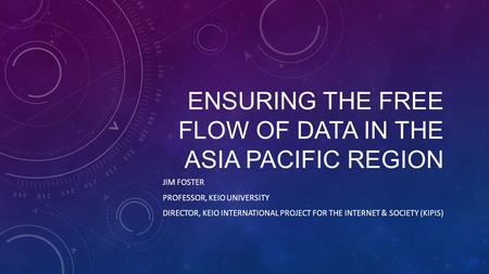 ENSURING THE FREE FLOW OF DATA IN THE ASIA PACIFIC REGION JIM FOSTER PROFESSOR, KEIO UNIVERSITY DIRECTOR, KEIO INTERNATIONAL PROJECT FOR THE INTERNET &