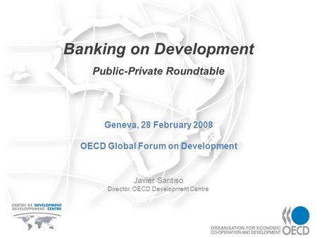 Banking on Development Javier Santiso Director, OECD Development Centre Geneva, 28 February 2008 OECD Global Forum on Development Public-Private Roundtable.