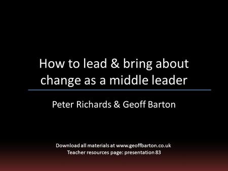 How to lead & bring about change as a middle leader Peter Richards & Geoff Barton Download all materials at www.geoffbarton.co.uk Teacher resources page: