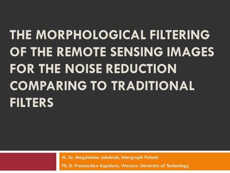 THE MORPHOLOGICAL FILTERING OF THE REMOTE SENSING IMAGES FOR THE NOISE REDUCTION COMPARING TO TRADITIONAL FILTERS M. Sc. Magdalena Jakubiak, Intergraph.